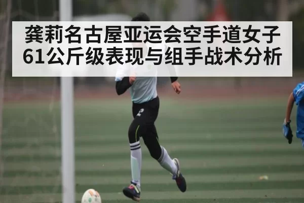 龚莉名古屋亚运会空手道女子61公斤级表现与组手战术分析