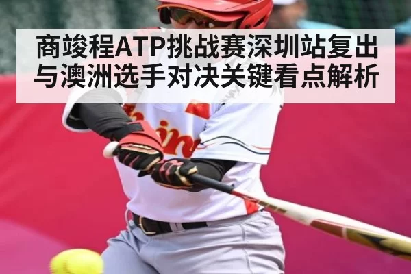 商竣程ATP挑战赛深圳站复出与澳洲选手对决关键看点解析